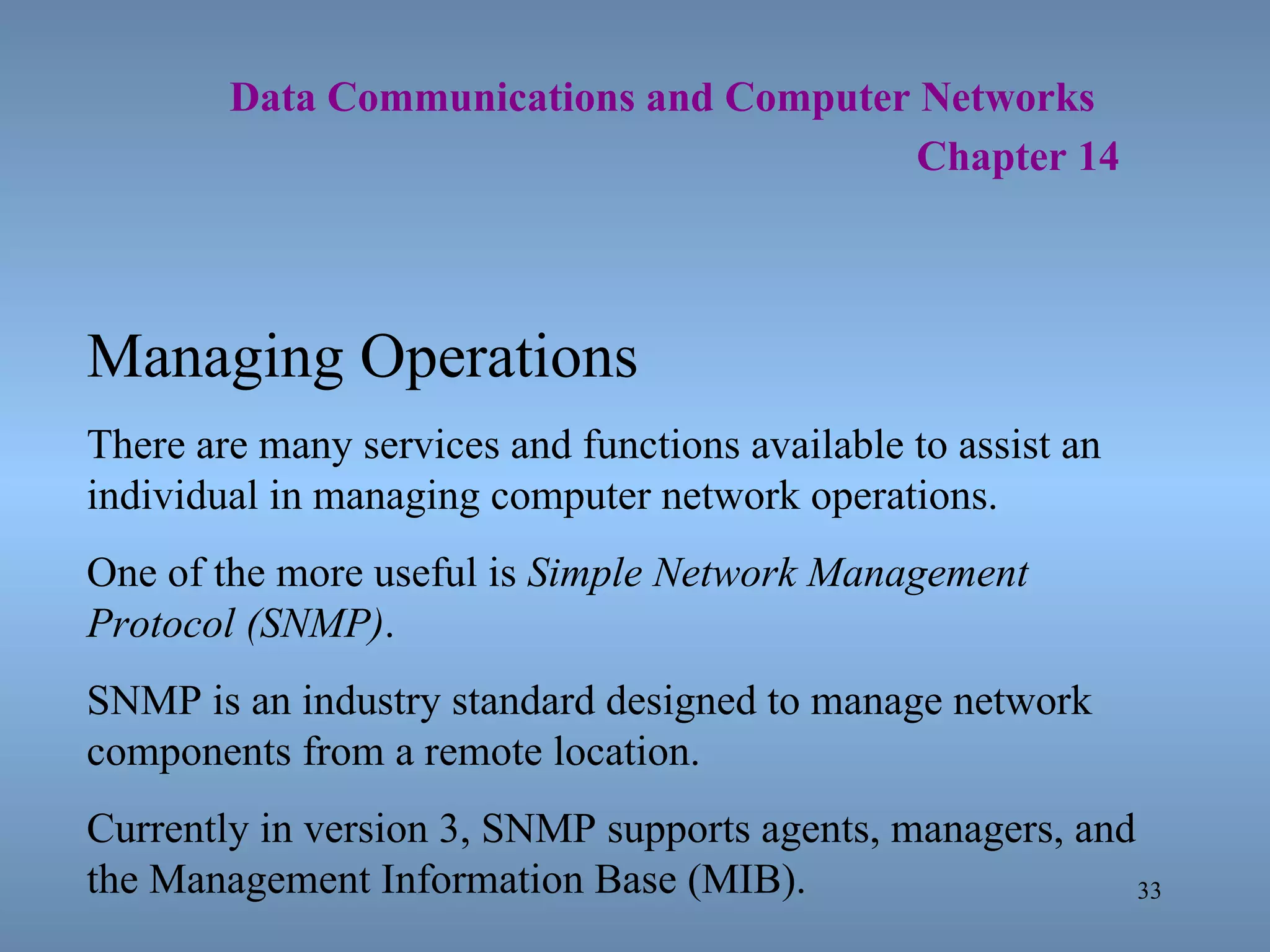   Data Communications and Computer Networks     Chapter 14 Managing Operations There are many services and functions available to assist an individual in managing computer network operations. One of the more useful is  Simple Network Management Protocol (SNMP) . SNMP is an industry standard designed to manage network components from a remote location. Currently in version 3, SNMP supports agents, managers, and the Management Information Base (MIB). 
