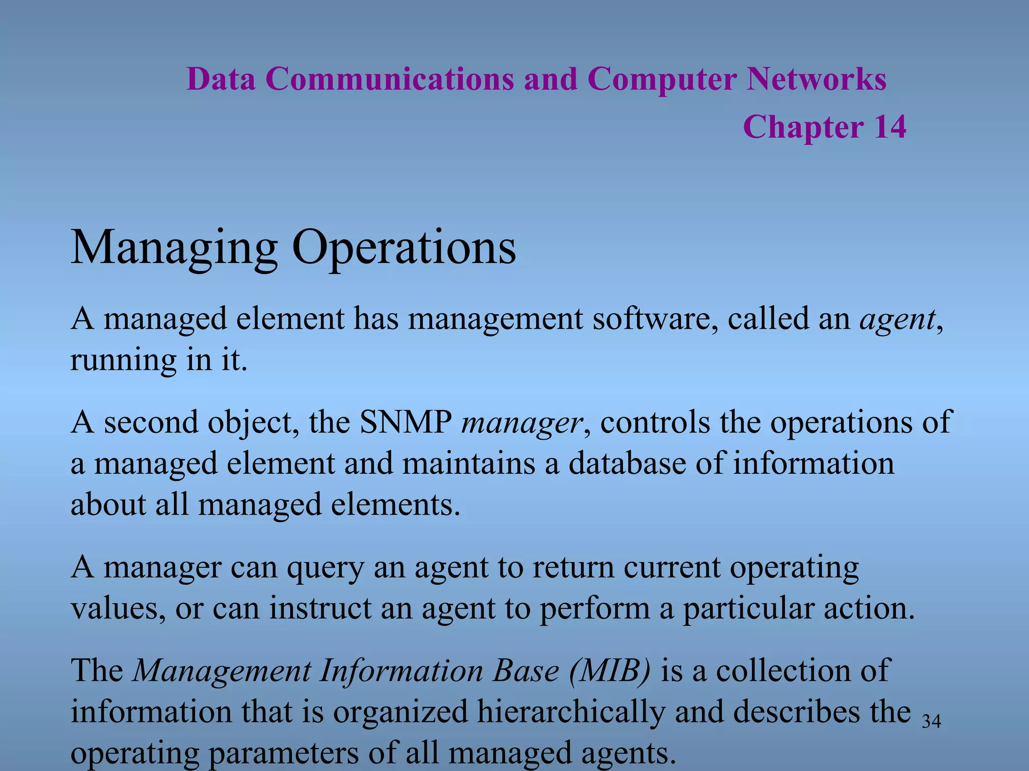   Data Communications and Computer Networks     Chapter 14 Managing Operations A managed element has management software, called an  agent , running in it. A second object, the SNMP  manager , controls the operations of a managed element and maintains a database of information about all managed elements. A manager can query an agent to return current operating values, or can instruct an agent to perform a particular action. The  Management Information Base (MIB)  is a collection of information that is organized hierarchically and describes the operating parameters of all managed agents. 