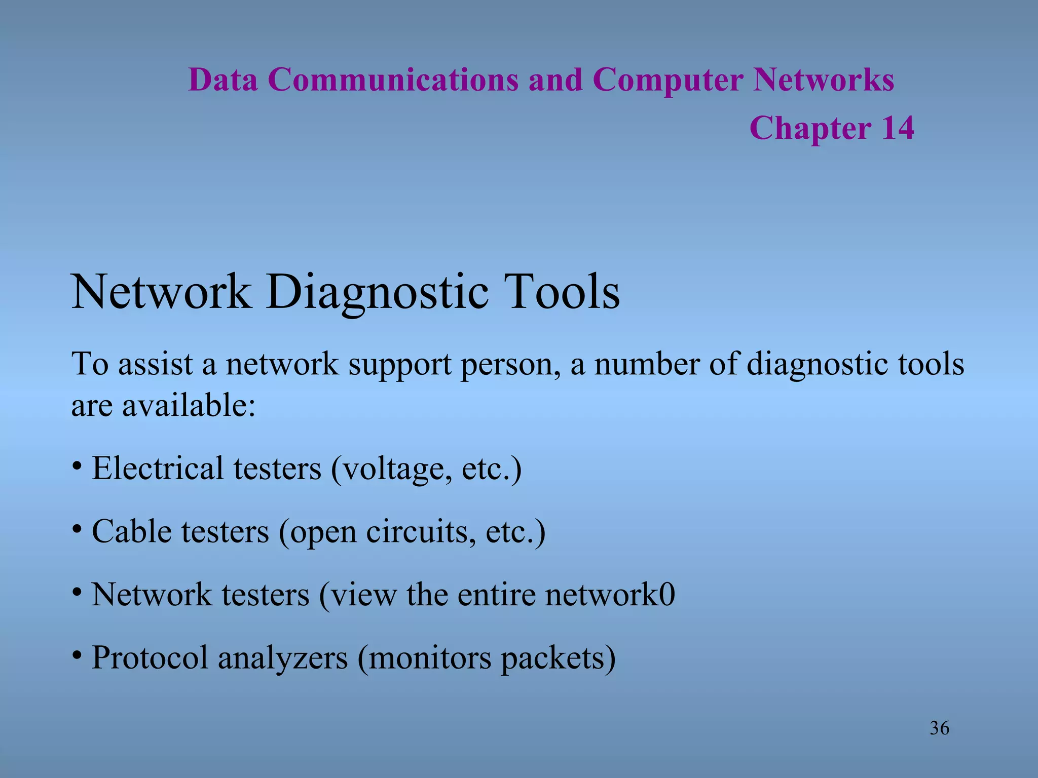   Data Communications and Computer Networks     Chapter 14 Network Diagnostic Tools To assist a network support person, a number of diagnostic tools are available: Electrical testers (voltage, etc.) Cable testers (open circuits, etc.) Network testers (view the entire network0 Protocol analyzers (monitors packets) 