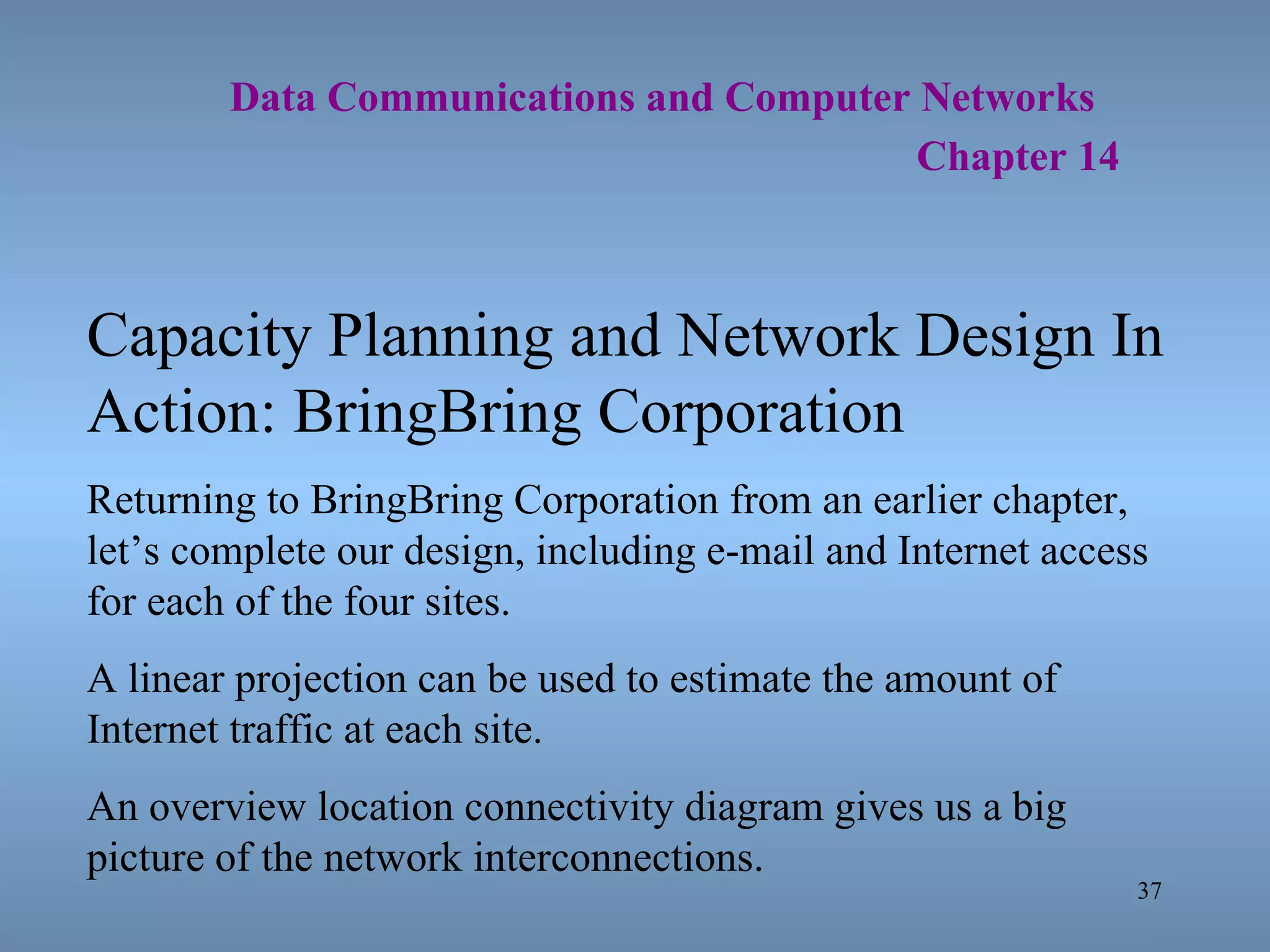   Data Communications and Computer Networks     Chapter 14 Capacity Planning and Network Design In Action: BringBring Corporation Returning to BringBring Corporation from an earlier chapter, let’s complete our design, including e-mail and Internet access for each of the four sites. A linear projection can be used to estimate the amount of Internet traffic at each site. An overview location connectivity diagram gives us a big picture of the network interconnections. 