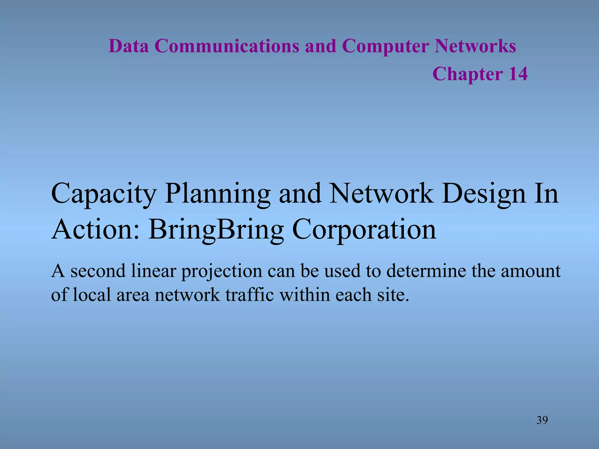  Data Communications and Computer Networks     Chapter 14 Capacity Planning and Network Design In Action: BringBring Corporation A second linear projection can be used to determine the amount of local area network traffic within each site. 