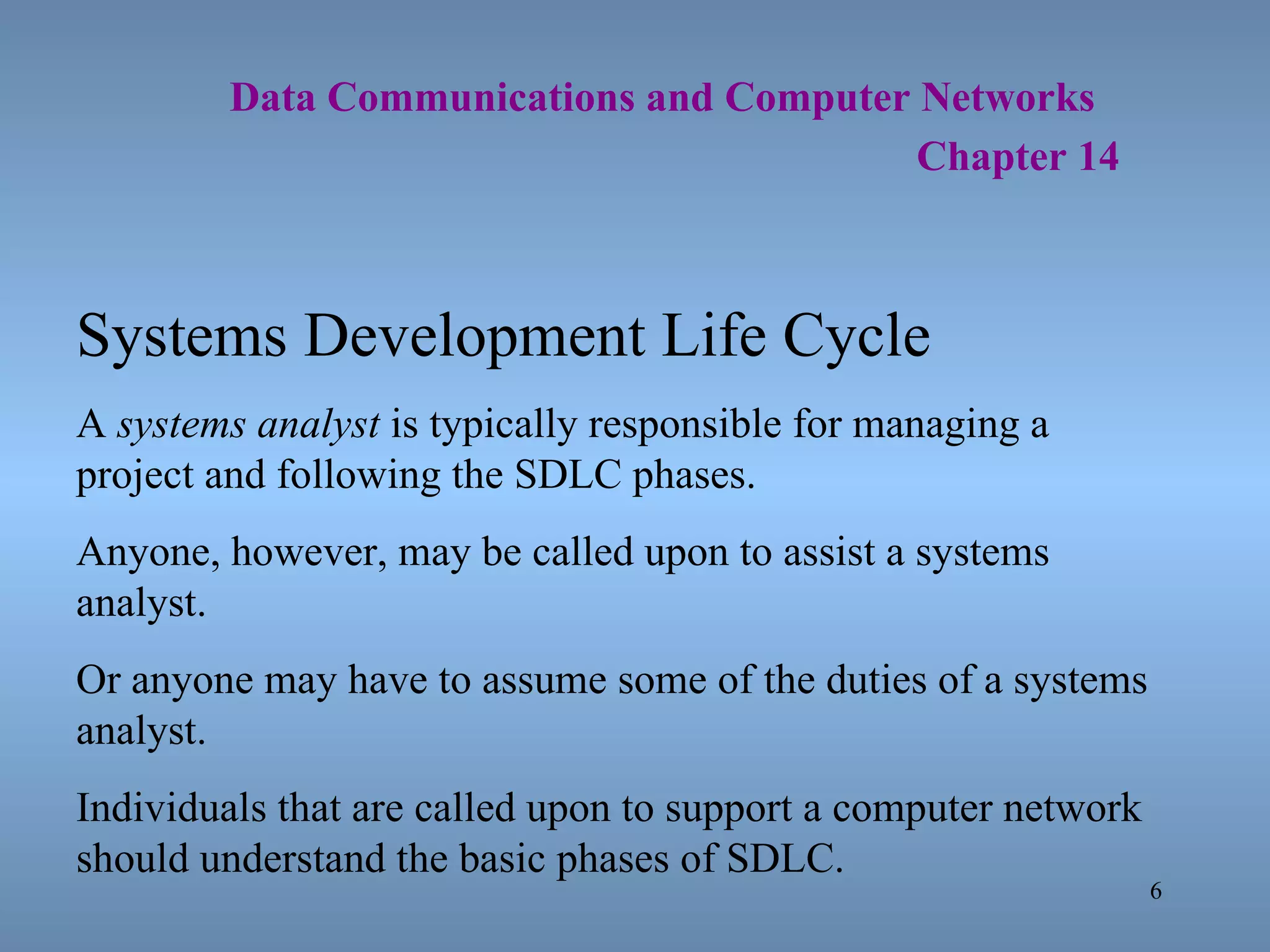   Data Communications and Computer Networks     Chapter 14 Systems Development Life Cycle A  systems analyst  is typically responsible for managing a project and following the SDLC phases. Anyone, however, may be called upon to assist a systems analyst. Or anyone may have to assume some of the duties of a systems analyst. Individuals that are called upon to support a computer network should understand the basic phases of SDLC. 