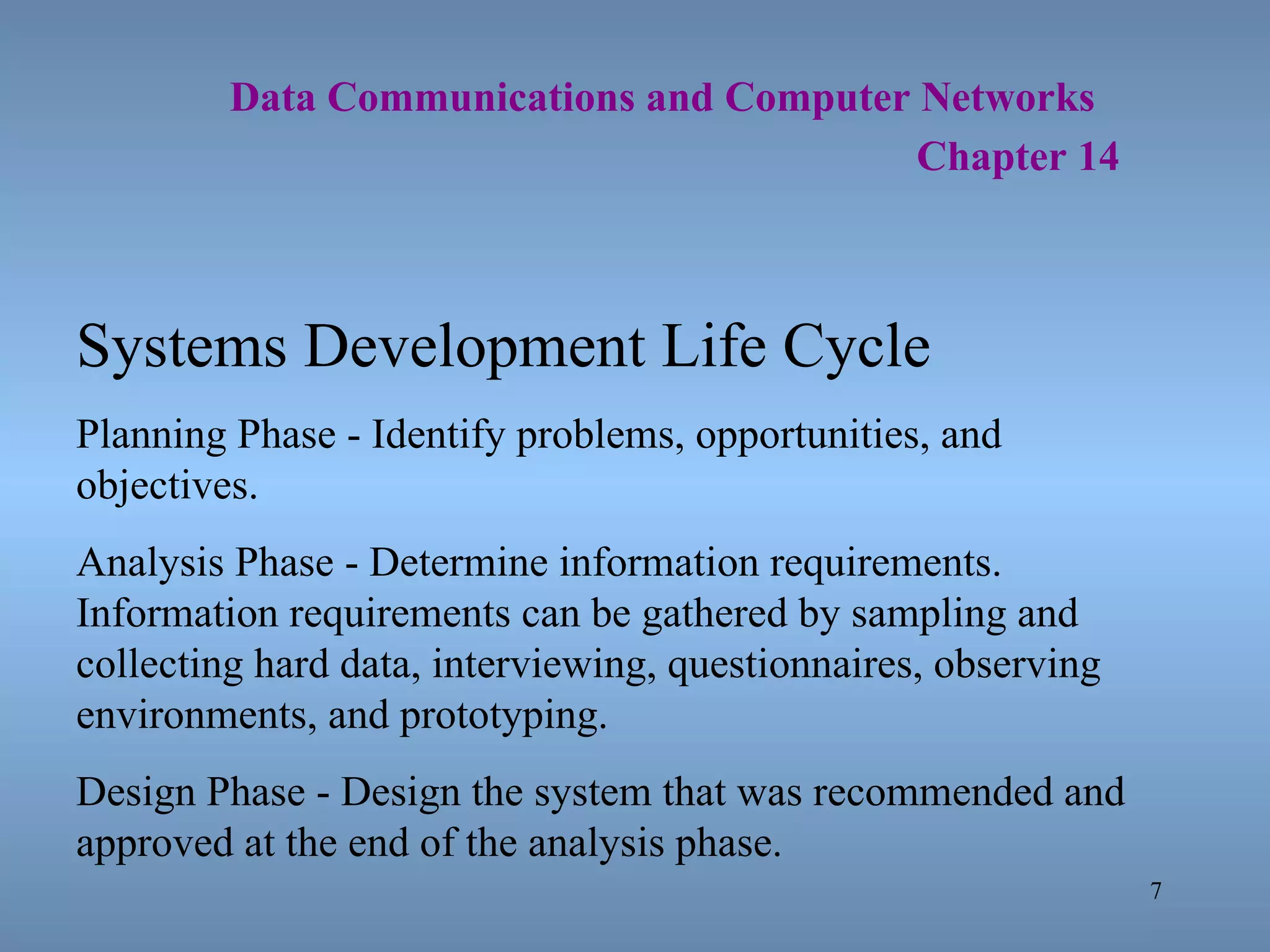   Data Communications and Computer Networks     Chapter 14 Systems Development Life Cycle Planning Phase - Identify problems, opportunities, and objectives. Analysis Phase - Determine information requirements.  Information requirements can be gathered by sampling and collecting hard data, interviewing, questionnaires, observing environments, and prototyping. Design Phase - Design the system that was recommended and approved at the end of the analysis phase. 