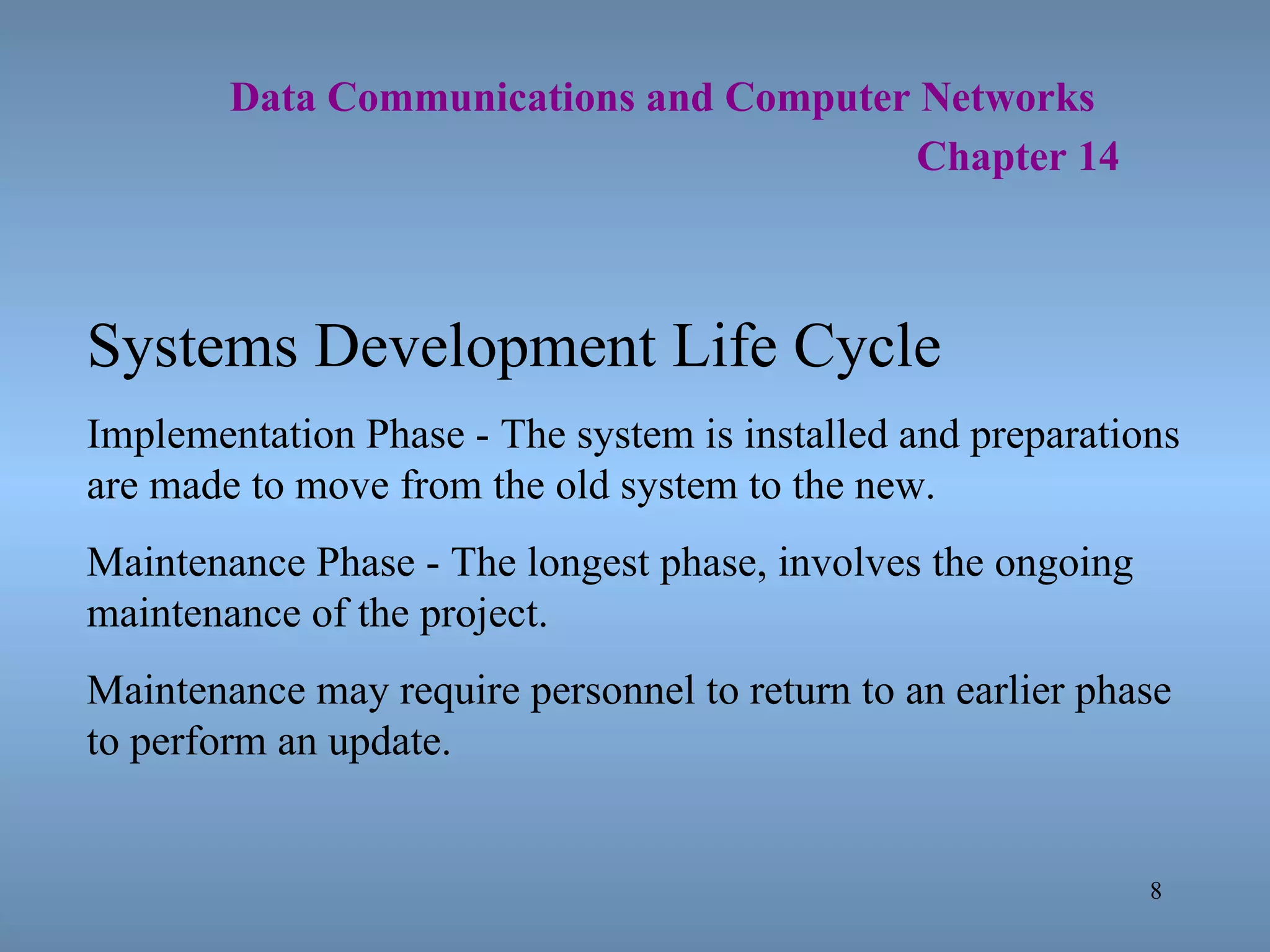   Data Communications and Computer Networks     Chapter 14 Systems Development Life Cycle Implementation Phase - The system is installed and preparations are made to move from the old system to the new. Maintenance Phase - The longest phase, involves the ongoing maintenance of the project. Maintenance may require personnel to return to an earlier phase to perform an update. 