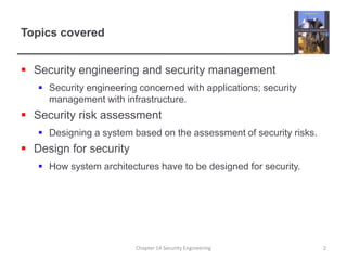 Topics coveredSecurity engineering and security managementSecurity engineering concerned with applications; security management with infrastructure.Security risk assessmentDesigning a system based on the assessment of security risks.Design for securityHow system architectures have to be designed for security.Chapter 14 Security Engineering2
