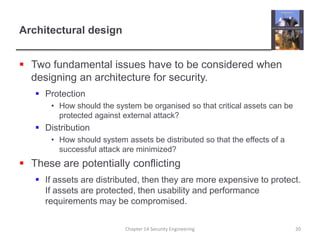 Architectural designTwo fundamental issues have to be considered when designing an architecture for security.ProtectionHow should the system be organised so that critical assets can be protected against external attack?DistributionHow should system assets be distributed so that the effects of a successful attack are minimized?These are potentially conflictingIf assets are distributed, then they are more expensive to protect. If assets are protected, then usability and performance requirements may be compromised.Chapter 14 Security Engineering20