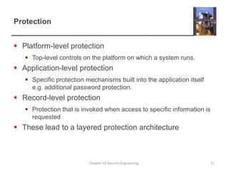 ProtectionPlatform-level protectionTop-level controls on the platform on which a system runs.Application-level protectionSpecific protection mechanisms built into the application itself e.g. additional password protection.Record-level protectionProtection that is invoked when access to specific information is requestedThese lead to a layered protection architectureChapter 14 Security Engineering21