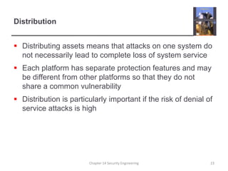 DistributionDistributing assets means that attacks on one system do not necessarily lead to complete loss of system serviceEach platform has separate protection features and may be different from other platforms so that they do not share a common vulnerabilityDistribution is particularly important if the risk of denial of service attacks is highChapter 14 Security Engineering23