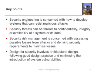 Key pointsSecurity engineering is concerned with how to develop systems that can resist malicious attacksSecurity threats can be threats to confidentiality, integrity or availability of a system or its dataSecurity risk management is concerned with assessing possible losses from attacks and deriving security requirements to minimise lossesDesign for security involves architectural design, following good design practice and minimising the introduction of system vulnerabilitiesChapter 14 Security Engineering25
