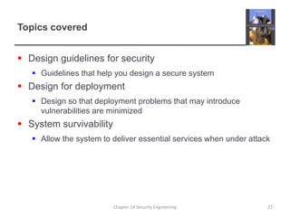 Topics coveredDesign guidelines for securityGuidelines that help you design a secure systemDesign for deploymentDesign so that deployment problems that may introduce vulnerabilities are minimizedSystem survivabilityAllow the system to deliver essential services when under attackChapter 14 Security Engineering27