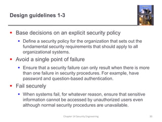 Design guidelines 1-3Base decisions on an explicit security policyDefine a security policy for the organization that sets out the fundamental security requirements that should apply to all organizational systems.Avoid a single point of failureEnsure that a security failure can only result when there is more than one failure in security procedures. For example, have password and question-based authentication.Fail securelyWhen systems fail, for whatever reason, ensure that sensitive information cannot be accessed by unauthorized users even although normal security procedures are unavailable.Chapter 14 Security Engineering30