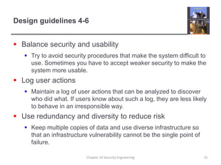Design guidelines 4-6Balance security and usabilityTry to avoid security procedures that make the system difficult to use. Sometimes you have to accept weaker security to make the system more usable.Log user actionsMaintain a log of user actions that can be analyzed to discover who did what. If users know about such a log, they are less likely to behave in an irresponsible way.Use redundancy and diversity to reduce riskKeep multiple copies of data and use diverse infrastructure so that an infrastructure vulnerability cannot be the single point of failure.Chapter 14 Security Engineering31