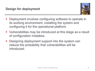 Design for deploymentDeployment involves configuring software to operate in its working environment, installing the system and configuring it for the operational platform.Vulnerabilities may be introduced at this stage as a result of configuration mistakes.Designing deployment support into the system can reduce the probability that vulnerabilities will be introduced.Chapter 14 Security Engineering33