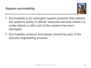 System survivabilitySurvivability is an emergent system property that reflects the systems ability to deliver essential services whilst it is under attack or after part of the system has been damagedSurvivability analysis and design should be part of the security engineering processChapter 14 Security Engineering38