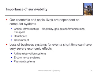 Importance of survivabilityOur economic and social lives are dependent on computer systemsCritical infrastructure – electricity, gas, telecommunications, transport  HealthcareGovernmentLoss of business systems for even a short time can have very severe economic effectsAirline reservation systemsE-commerce systemsPayment systemsChapter 14 Security Engineering39