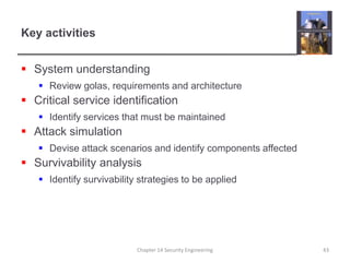 Key activitiesSystem understandingReview golas, requirements and architectureCritical service identificationIdentify services that must be maintainedAttack simulationDevise attack scenarios and identify components affectedSurvivability analysisIdentify survivability strategies to be appliedChapter 14 Security Engineering43