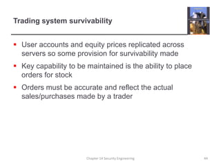 Trading system survivabilityUser accounts and equity prices replicated across servers so some provision for survivability madeKey capability to be maintained is the ability to place orders for stockOrders must be accurate and reflect the actual sales/purchases made by a traderChapter 14 Security Engineering44