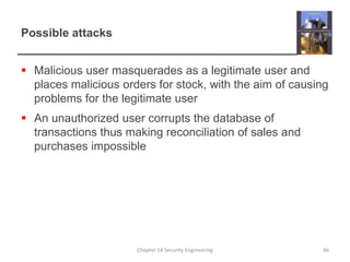 Possible attacksMalicious user masquerades as a legitimate user and places malicious orders for stock, with the aim of causing problems for the legitimate userAn unauthorized user corrupts the database of transactions thus making reconciliation of sales and purchases impossibleChapter 14 Security Engineering46