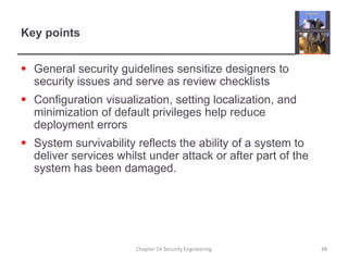 Key pointsGeneral security guidelines sensitize designers to security issues and serve as review checklistsConfiguration visualization, setting localization, and minimization of default privileges help reduce deployment errorsSystem survivability reflects the ability of a system to deliver services whilst under attack or after part of the system has been damaged.Chapter 14 Security Engineering48