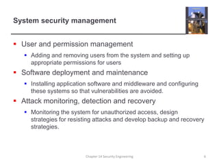 System security managementUser and permission managementAdding and removing users from the system and setting up appropriate permissions for usersSoftware deployment and maintenanceInstalling application software and middleware and configuring these systems so that vulnerabilities are avoided.Attack monitoring, detection and recoveryMonitoring the system for unauthorized access, design strategies for resisting attacks and develop backup and recovery strategies.Chapter 14 Security Engineering6