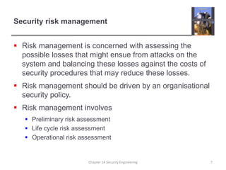 Security risk managementRisk management is concerned with assessing the possible losses that might ensue from attacks on the system and balancing these losses against the costs of security procedures that may reduce these losses.Risk management should be driven by an organisational security policy.Risk management involvesPreliminary risk assessmentLife cycle risk assessmentOperational risk assessmentChapter 14 Security Engineering7