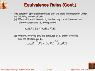 Equivalence Rules (Cont.)
               7. The selection operation distributes over the theta join operation under 
                  the following two conditions:
                  (a)  When all the attributes in θ0  involve only the attributes of one 
                         of the expressions (E1) being joined.

                                    σθ0(E1     θ E2) = (σθ0(E1))    θ E2 


                    (b) When θ 1 involves only the attributes of E1 and θ2  involves  
                          only the attributes of E2.
                                      σθ1∧θ2 (E1    θ E2) =  (σθ1(E1))    θ (σθ2 (E2))




Database System Concepts ­ 5th Edition, Sep 1,  2006.     14.<number>                    ©Silberschatz, Korth and Sudarshan
 