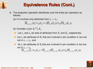 Equivalence Rules (Cont.)
              8. The projection operation distributes over the theta join operation as 
                 follows:
                   (a) if θ involves only attributes from L1 ∪ L2:
                                      ∏ L1 ∪L2 ( E1           θ   E2 ) = (∏ L1 ( E1 ))       θ   (∏ L2 ( E2 ))
                   (b) Consider a join E1      θ E2. 
                     q     Let L1 and L2 be sets of attributes from E1 and E2, respectively.  
                     q    Let L3 be attributes of E1 that are involved in join condition θ, but are 
                          not in L1 ∪ L2, and
                     q     let L4 be attributes of E2 that are involved in join condition θ, but are 
                          not in L1 ∪ L2.
                                 ∏ L ∪ L ( E1
                                      1   2             θ   E2 ) = ∏ L ∪ L ((∏ L ∪ L ( E1 ))
                                                                         1   2       1   3            θ   (∏ L ∪L ( E2 )))
                                                                                                              2   4




Database System Concepts ­ 5th Edition, Sep 1,  2006.                  14.<number>                           ©Silberschatz, Korth and Sudarshan
 