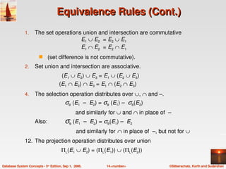 Equivalence Rules (Cont.)
               1.    The set operations union and intersection are commutative 
                                       E1 ∪ E2  = E2 ∪ E1 
                                       E1 ∩ E2  = E2 ∩ E1 
                        s     (set difference is not commutative).
               2.    Set union and intersection are associative.
                                      (E1 ∪ E2) ∪ E3 = E1 ∪ (E2 ∪ E3)
                                   (E1 ∩ E2) ∩ E3 = E1 ∩ (E2 ∩ E3)
               4.    The selection operation distributes over ∪, ∩ and –. 
                                       σθ (E1  –  E2) = σθ (E1) –  σθ(E2)
                                          and similarly for ∪ and ∩ in place of  –
                     Also:           σθ (E1  –  E2) = σθ(E1) –  E2
                                               and similarly for ∩ in place of  –, but not for ∪
               12. The projection operation distributes over union
                                      ΠL(E1 ∪ E2) = (ΠL(E1)) ∪ (ΠL(E2)) 

Database System Concepts ­ 5th Edition, Sep 1,  2006.   14.<number>                   ©Silberschatz, Korth and Sudarshan
 