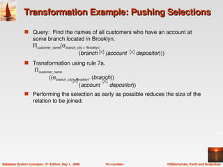 Transformation Example: Pushing Selections

               s Query:  Find the names of all customers who have an account at 
                    some branch located in Brooklyn.
                    Πcustomer_name(σbranch_city = “Brooklyn”
                                            (branch     (account      depositor)))
               s Transformation using rule 7a.
                     Πcustomer_name
                                      ((σbranch_city =“Brooklyn” (branch)) 
                                                        (account      depositor))
               s Performing the selection as early as possible reduces the size of the 
                    relation to be joined. 




Database System Concepts ­ 5th Edition, Sep 1,  2006.         14.<number>            ©Silberschatz, Korth and Sudarshan
 