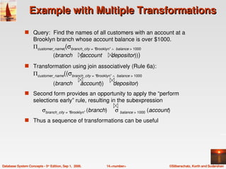 Example with Multiple Transformations

               s Query:  Find the names of all customers with an account at a 
                    Brooklyn branch whose account balance is over $1000.
                    Πcustomer_name((σbranch_city = “Brooklyn” ∧  balance > 1000
                                             (branch     (account      depositor)))
               s Transformation using join associatively (Rule 6a):
                    Πcustomer_name((σbranch_city = “Brooklyn” ∧  balance > 1000
                                             (branch     account))      depositor) 
               s Second form provides an opportunity to apply the “perform 
                    selections early” rule, resulting in the subexpression
                          σbranch_city = “Brooklyn” (branch)     σ balance > 1000 (account)
               s Thus a sequence of transformations can be useful




Database System Concepts ­ 5th Edition, Sep 1,  2006.               14.<number>           ©Silberschatz, Korth and Sudarshan
 