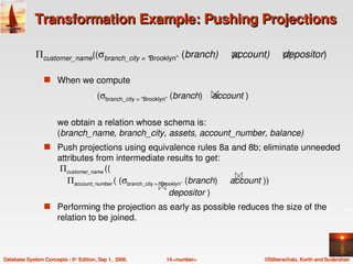 Transformation Example: Pushing Projections

             Πcustomer_name((σbranch_city = “Brooklyn”  (branch)     account)     depositor) 

                 s When we compute

                                        (σbranch_city = “Brooklyn” (branch)    account )


                       we obtain a relation whose schema is:
                       (branch_name, branch_city, assets, account_number, balance)
                 s Push projections using equivalence rules 8a and 8b; eliminate unneeded 
                       attributes from intermediate results to get:
                        Πcustomer_name ((
                           Πaccount_number ( (σbranch_city = “Brooklyn” (branch)     account ))    
                                                                    depositor )
                 s Performing the projection as early as possible reduces the size of the 
                       relation to be joined. 



Database System Concepts ­ 5th Edition, Sep 1,  2006.        14.<number>                      ©Silberschatz, Korth and Sudarshan
 