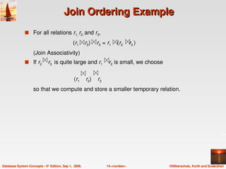 Join Ordering Example
               s For all relations r1, r2, and r3,

                                               (r1    r2)    r3  = r1    (r2    r3 )
                    (Join Associativity)
               s If r2    r3  is quite large and r1    r2 is small, we choose


                                                   (r1    r2)    r3 
                    so that we compute and store a smaller temporary relation.




Database System Concepts ­ 5th Edition, Sep 1,  2006.                  14.<number>     ©Silberschatz, Korth and Sudarshan
 