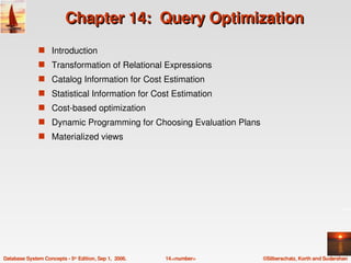 Chapter 14:  Query Optimization
               s Introduction 
               s Transformation of Relational Expressions
               s Catalog Information for Cost Estimation
               s Statistical Information for Cost Estimation
               s Cost­based optimization
               s Dynamic Programming for Choosing Evaluation Plans
               s Materialized views 




Database System Concepts ­ 5th Edition, Sep 1,  2006.   14.<number>   ©Silberschatz, Korth and Sudarshan
 