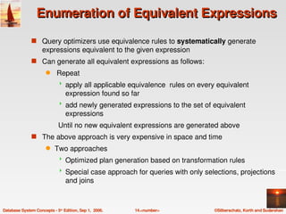Enumeration of Equivalent Expressions

               s Query optimizers use equivalence rules to systematically generate 
                    expressions equivalent to the given expression
               s Can generate all equivalent expressions as follows: 
                      q     Repeat
                                apply all applicable equivalence  rules on every equivalent 
                                 expression found so far
                                add newly generated expressions to the set of equivalent 
                                 expressions 
                             Until no new equivalent expressions are generated above
               s The above approach is very expensive in space and time
                      q    Two approaches
                                Optimized plan generation based on transformation rules
                                Special case approach for queries with only selections, projections 
                                 and joins



Database System Concepts ­ 5th Edition, Sep 1,  2006.   14.<number>              ©Silberschatz, Korth and Sudarshan
 