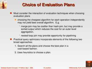 Choice of Evaluation Plans
               s Must consider the interaction of evaluation techniques when choosing 
                    evaluation plans
                      q    choosing the cheapest algorithm for each operation independently 
                           may not yield best overall algorithm.  E.g.
                                merge­join may be costlier than hash­join, but may provide a 
                                 sorted output which reduces the cost for an outer level 
                                 aggregation.
                                nested­loop join may provide opportunity for pipelining
               s Practical query optimizers incorporate elements of the following two 
                    broad approaches:
                      1. Search all the plans and choose the best plan in a 
                         cost­based fashion.
                      2. Uses heuristics to choose a plan.




Database System Concepts ­ 5th Edition, Sep 1,  2006.   14.<number>              ©Silberschatz, Korth and Sudarshan
 