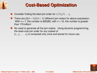 Cost­Based Optimization
               s Consider finding the best join­order for r1    r2      . . . rn.
               s There are (2(n – 1))!/(n – 1)! different join orders for above expression. 
                     With n = 7, the number is 665280, with n = 10, the number is greater 
                    than 176 billion!
               s No need to generate all the join orders.  Using dynamic programming, 
                    the least­cost join order for any subset of 
                    {r1, r2, . . . rn} is computed only once and stored for future use. 




Database System Concepts ­ 5th Edition, Sep 1,  2006.   14.<number>                 ©Silberschatz, Korth and Sudarshan
 