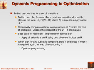 Dynamic Programming in Optimization

               s To find best join tree for a set of n relations:
                      q    To find best plan for a set S of n relations, consider all possible 
                           plans of the form:  S1     (S – S1) where S1 is any non­empty subset 
                           of S.
                      q    Recursively compute costs for joining subsets of S to find the cost 
                           of each plan.  Choose the cheapest of the 2n – 1 alternatives.
                      q    Base case for recursion:  single relation access plan
                                Apply all selections on Ri using best choice of indices on Ri
                      q    When plan for any subset is computed, store it and reuse it when it 
                           is required again, instead of recomputing it
                                Dynamic programming




Database System Concepts ­ 5th Edition, Sep 1,  2006.   14.<number>               ©Silberschatz, Korth and Sudarshan
 