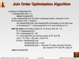 Join Order Optimization Algorithm
               procedure findbestplan(S)
                  if (bestplan[S].cost ≠ ∞)
                           return bestplan[S]
                  // else bestplan[S] has not been computed earlier, compute it now
                  if (S contains only 1 relation)
                           set bestplan[S].plan and bestplan[S].cost based on the best way 
                           of accessing S  /* Using selections on S and indices on S */
                    else for each non­empty subset S1 of S such that S1 ≠ S
                          P1= findbestplan(S1)
                          P2= findbestplan(S ­ S1)
                          A = best algorithm for joining results of P1 and P2
                          cost = P1.cost + P2.cost + cost of A
                          if cost < bestplan[S].cost 
                                    bestplan[S].cost = cost
                                    bestplan[S].plan = “execute P1.plan; execute P2.plan;
                                                            join results of P1 and P2 using A”
                    return bestplan[S]


Database System Concepts ­ 5th Edition, Sep 1,  2006.   14.<number>          ©Silberschatz, Korth and Sudarshan
 