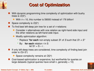 Cost of Optimization
           s With dynamic programming time complexity of optimization with bushy 
                 trees is O(3n).  
                   q    With n = 10, this number is 59000 instead of 176 billion!
           s Space complexity is O(2n) 
           s To find best left­deep join tree for a set of n relations:
                   q    Consider n alternatives with one relation as right­hand side input and 
                        the other relations as left­hand side input.
                   q    Modify optimization algorithm:
                            Replace “for each non­empty subset S1 of S such that S1 ≠ S”
                            By:   for each relation r in S
                                            let S1 = S – r .
           s If only left­deep trees are considered, time complexity of finding best join 
                 order is O(n 2n)
                   q    Space complexity remains at O(2n) 
           s Cost­based optimization is expensive, but worthwhile for queries on 
                 large datasets (typical queries have small n, generally < 10)


Database System Concepts ­ 5th Edition, Sep 1,  2006.   14.<number>          ©Silberschatz, Korth and Sudarshan
 