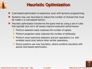 Heuristic Optimization
            s Cost­based optimization is expensive, even with dynamic programming.
            s Systems may use heuristics to reduce the number of choices that must 
                  be made in a cost­based fashion.
            s Heuristic optimization transforms the query­tree by using a set of rules 
                  that typically (but not in all cases) improve execution performance:
                   q    Perform selection early (reduces the number of tuples)
                   q    Perform projection early (reduces the number of attributes)
                   q    Perform most restrictive selection and join operations (i.e. with 
                        smallest result size) before other similar operations.
                   q    Some systems use only heuristics, others combine heuristics with 
                        partial cost­based optimization.




Database System Concepts ­ 5th Edition, Sep 1,  2006.   14.<number>           ©Silberschatz, Korth and Sudarshan
 