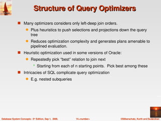 Structure of Query Optimizers
               s Many optimizers considers only left­deep join orders.
                      q    Plus heuristics to push selections and projections down the query 
                           tree
                      q    Reduces optimization complexity and generates plans amenable to 
                           pipelined evaluation.
               s Heuristic optimization used in some versions of Oracle:
                      q    Repeatedly pick “best” relation to join next 
                                Starting from each of n starting points.  Pick best among these
               s Intricacies of SQL complicate query optimization
                      q    E.g. nested subqueries




Database System Concepts ­ 5th Edition, Sep 1,  2006.   14.<number>             ©Silberschatz, Korth and Sudarshan
 