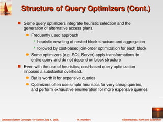 Structure of Query Optimizers (Cont.)
               s Some query optimizers integrate heuristic selection and the 
                    generation of alternative access plans.
                      q    Frequently used approach
                                heuristic rewriting of nested block structure and aggregation
                                followed by cost­based join­order optimization for each block
                      q    Some optimizers (e.g. SQL Server) apply transformations to 
                           entire query and do not depend on block structure
               s Even with the use of heuristics, cost­based query optimization 
                    imposes a substantial overhead.
                      q    But is worth it for expensive queries
                      q    Optimizers often use simple heuristics for very cheap queries, 
                           and perform exhaustive enumeration for more expensive queries 




Database System Concepts ­ 5th Edition, Sep 1,  2006.   14.<number>              ©Silberschatz, Korth and Sudarshan
 