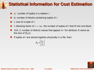 Statistical Information for Cost Estimation

               s nr:  number of tuples in a relation r.

               s br: number of blocks containing tuples of r.

               s lr: size of a tuple of r.

               s fr: blocking factor of r — i.e., the number of tuples of r that fit into one block.
               s V(A, r): number of distinct values that appear in r for attribute A; same as 
                    the size of ∏A(r).
               s If tuples of r are stored together physically in a file, then: 
                                                            nr 
                                                            
                                                        br = 
                                                            
                                                            fr 
                                                            
                                                              




Database System Concepts ­ 5th Edition, Sep 1,  2006.           14.<number>   ©Silberschatz, Korth and Sudarshan
 