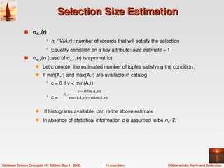 Selection Size Estimation
               s    σA=v(r)
                                nr / V(A,r) : number of records that will satisfy the selection
                                Equality condition on a key attribute: size estimate = 1
               s    σA≤V(r) (case of σA ≥ V(r) is symmetric)
                      q    Let c denote  the estimated number of tuples satisfying the condition. 
                      q    If min(A,r) and max(A,r) are available in catalog
                                c = 0 if v < min(A,r)
                                                    v − min( A, r )
                                         nr .
                                c =            max( A, r ) − min( A, r )

                      q     If histograms available, can refine above estimate
                      q    In absence of statistical information c is assumed to be nr / 2.




Database System Concepts ­ 5th Edition, Sep 1,  2006.                  14.<number>        ©Silberschatz, Korth and Sudarshan
 