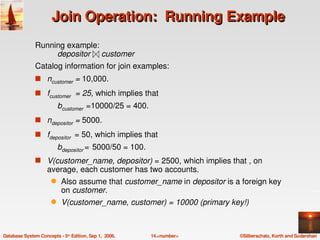 Join Operation:  Running Example
               Running example: 
                    depositor     customer
               Catalog information for join examples:
               s ncustomer = 10,000.

               s fcustomer  = 25, which implies that 
                          bcustomer =10000/25 = 400.
               s ndepositor = 5000.

               s fdepositor   = 50, which implies that 
                          bdepositor = 5000/50 = 100.
               s V(customer_name, depositor) = 2500, which implies that , on 
                    average, each customer has two accounts.
                      q    Also assume that customer_name in depositor is a foreign key 
                           on customer.
                      q    V(customer_name, customer) = 10000 (primary key!)



Database System Concepts ­ 5th Edition, Sep 1,  2006.   14.<number>         ©Silberschatz, Korth and Sudarshan
 