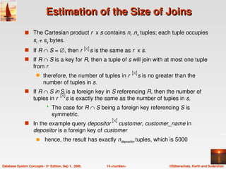 Estimation of the Size of Joins
               s The Cartesian product r  x s contains nr .ns tuples; each tuple occupies 
                    sr + ss bytes.
               s If R ∩ S = ∅, then r     s is the same as r  x s. 
               s If R ∩ S is a key for R, then a tuple of s will join with at most one tuple 
                    from r
                      q    therefore, the number of tuples in r     s is no greater than the 
                           number of tuples in s.
               s If R ∩ S in S is a foreign key in S referencing R, then the number of 
                    tuples in r     s is exactly the same as the number of tuples in s.
                                The case for R ∩ S being a foreign key referencing S is 
                                 symmetric.
               s In the example query depositor     customer, customer_name in  
                    depositor is a foreign key of customer
                      q     hence, the result has exactly ndepositor tuples, which is 5000



Database System Concepts ­ 5th Edition, Sep 1,  2006.   14.<number>               ©Silberschatz, Korth and Sudarshan
 