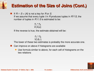 Estimation of the Size of Joins (Cont.)
               s If R ∩ S = {A} is not a key for R or S.
                    If we assume that every tuple t in R produces tuples in R    S, the 
                    number of tuples in R     S is estimated to be:
                                          nr ∗ ns
                                          V ( A, s )
                    If the reverse is true, the estimate obtained will be:

                                        nr ∗ ns
                                        V ( A, r )
                    The lower of these two estimates is probably the more accurate one.
               s Can improve on above if histograms are available
                      q    Use formula similar to above, for each cell of histograms on the 
                           two relations 




Database System Concepts ­ 5th Edition, Sep 1,  2006.   14.<number>           ©Silberschatz, Korth and Sudarshan
 