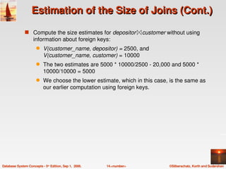 Estimation of the Size of Joins (Cont.)

               s Compute the size estimates for depositor    customer without using 
                    information about foreign keys:
                      q    V(customer_name, depositor) = 2500, and
                           V(customer_name, customer) = 10000
                      q    The two estimates are 5000 * 10000/2500 ­ 20,000 and 5000 * 
                           10000/10000 = 5000
                      q    We choose the lower estimate, which in this case, is the same as 
                           our earlier computation using foreign keys.




Database System Concepts ­ 5th Edition, Sep 1,  2006.   14.<number>          ©Silberschatz, Korth and Sudarshan
 
