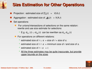 Size Estimation for Other Operations
               s Projection:  estimated size of ∏A(r)   =   V(A,r)

               s Aggregation : estimated size of AgF(r)   = V(A,r)
               s Set operations
                      q     For unions/intersections of selections on the same relation: 
                           rewrite and use size estimate for selections
                                E.g. σθ1 (r) ∪ σθ2 (r)  can be rewritten as σθ1 σθ2 (r)
                      q    For operations on different relations:
                                estimated size of r ∪ s  = size of r + size of s.   
                                estimated size of r ∩ s  = minimum size of r and size of s.
                                estimated size of r – s   = r.
                                All the three estimates may be quite inaccurate, but provide 
                                 upper bounds on the sizes.




Database System Concepts ­ 5th Edition, Sep 1,  2006.    14.<number>                    ©Silberschatz, Korth and Sudarshan
 