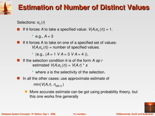 Estimation of Number of Distinct Values

               Selections: σθ (r) 
               s If θ forces A to take a specified value: V(A,σθ (r)) = 1.
                                e.g., A = 3
               s If θ forces A to take on one of a specified set of values: 
                            V(A,σθ (r)) = number of specified values.
                                (e.g., (A = 1 V A = 3 V A = 4 )), 
               s If the selection condition θ is of the form A op r
                              estimated V(A,σθ (r)) = V(A.r) * s
                                where s is the selectivity of the selection.
               s In all the other cases: use approximate estimate of
                               min(V(A,r), nσθ (r) )
                      q    More accurate estimate can be got using probability theory, but 
                           this one works fine generally



Database System Concepts ­ 5th Edition, Sep 1,  2006.   14.<number>             ©Silberschatz, Korth and Sudarshan
 